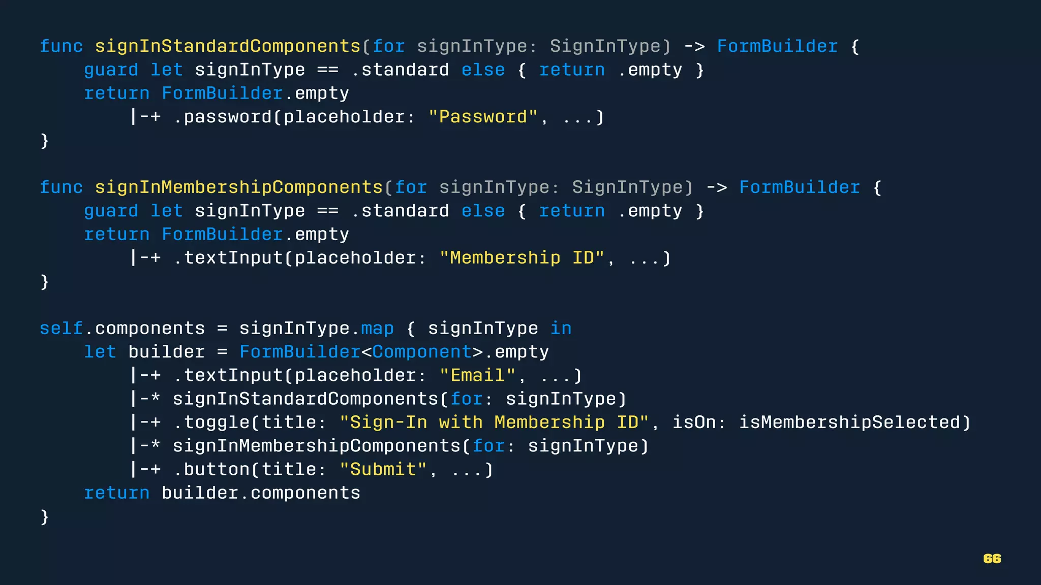 func signInStandardComponents(for signInType: SignInType) -> FormBuilder {
guard let signInType == .standard else { return .empty }
return FormBuilder.empty
|-+ .password(placeholder: "Password", ...)
}
func signInMembershipComponents(for signInType: SignInType) -> FormBuilder {
guard let signInType == .standard else { return .empty }
return FormBuilder.empty
|-+ .textInput(placeholder: "Membership ID", ...)
}
self.components = signInType.map { signInType in
let builder = FormBuilder<Component>.empty
|-+ .textInput(placeholder: "Email", ...)
|-* signInStandardComponents(for: signInType)
|-+ .toggle(title: "Sign-In with Membership ID", isOn: isMembershipSelected)
|-* signInMembershipComponents(for: signInType)
|-+ .button(title: "Submit", ...)
return builder.components
}
66
 