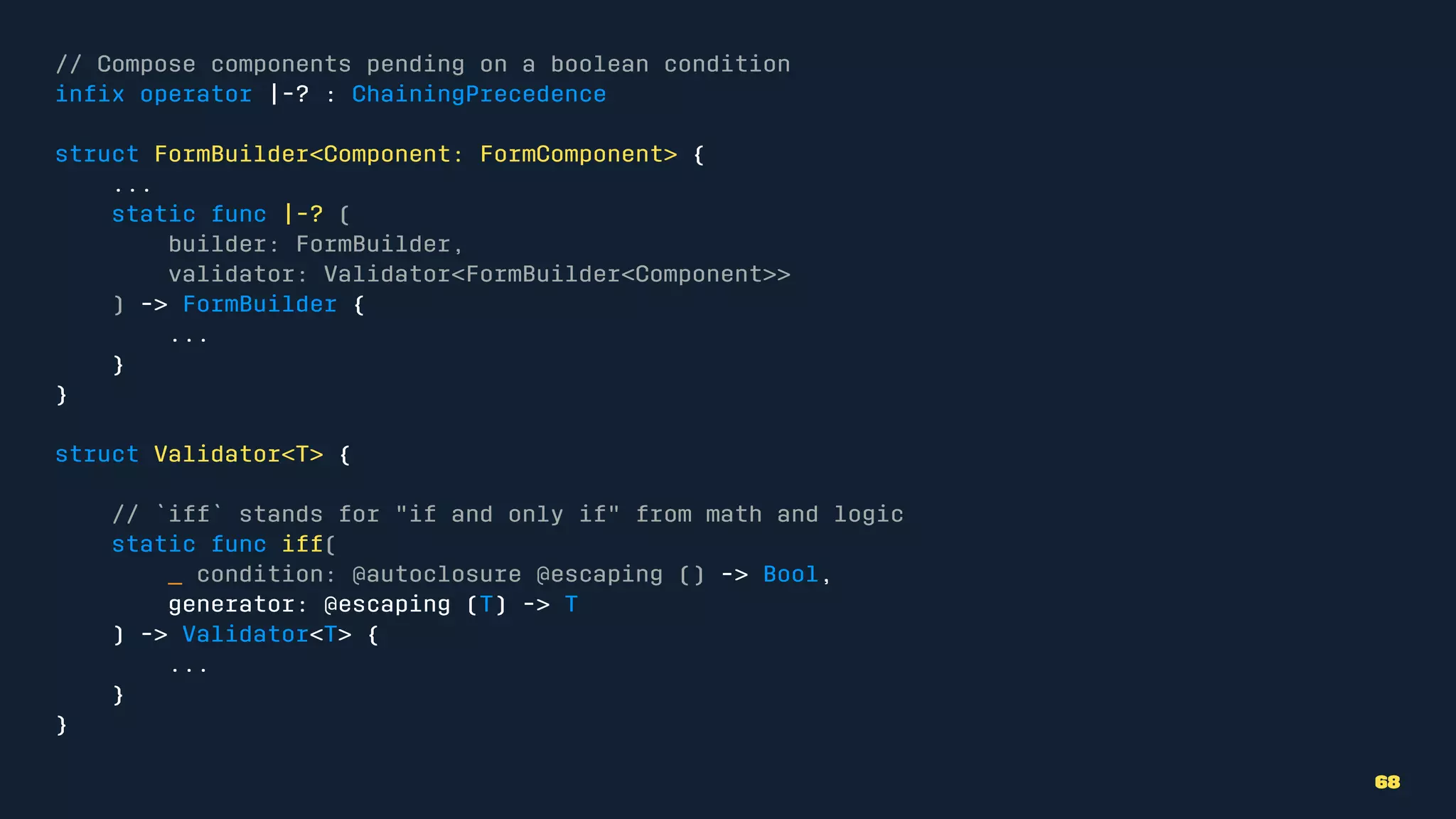 // Compose components pending on a boolean condition
inﬁx operator |-? : ChainingPrecedence
struct FormBuilder<Component: FormComponent> {
...
static func |-? (
builder: FormBuilder,
validator: Validator<FormBuilder<Component>>
) -> FormBuilder {
...
}
}
struct Validator<T> {
// `iff` stands for "if and only if" from math and logic
static func iff(
_ condition: @autoclosure @escaping () -> Bool,
generator: @escaping (T) -> T
) -> Validator<T> {
...
}
}
68
 