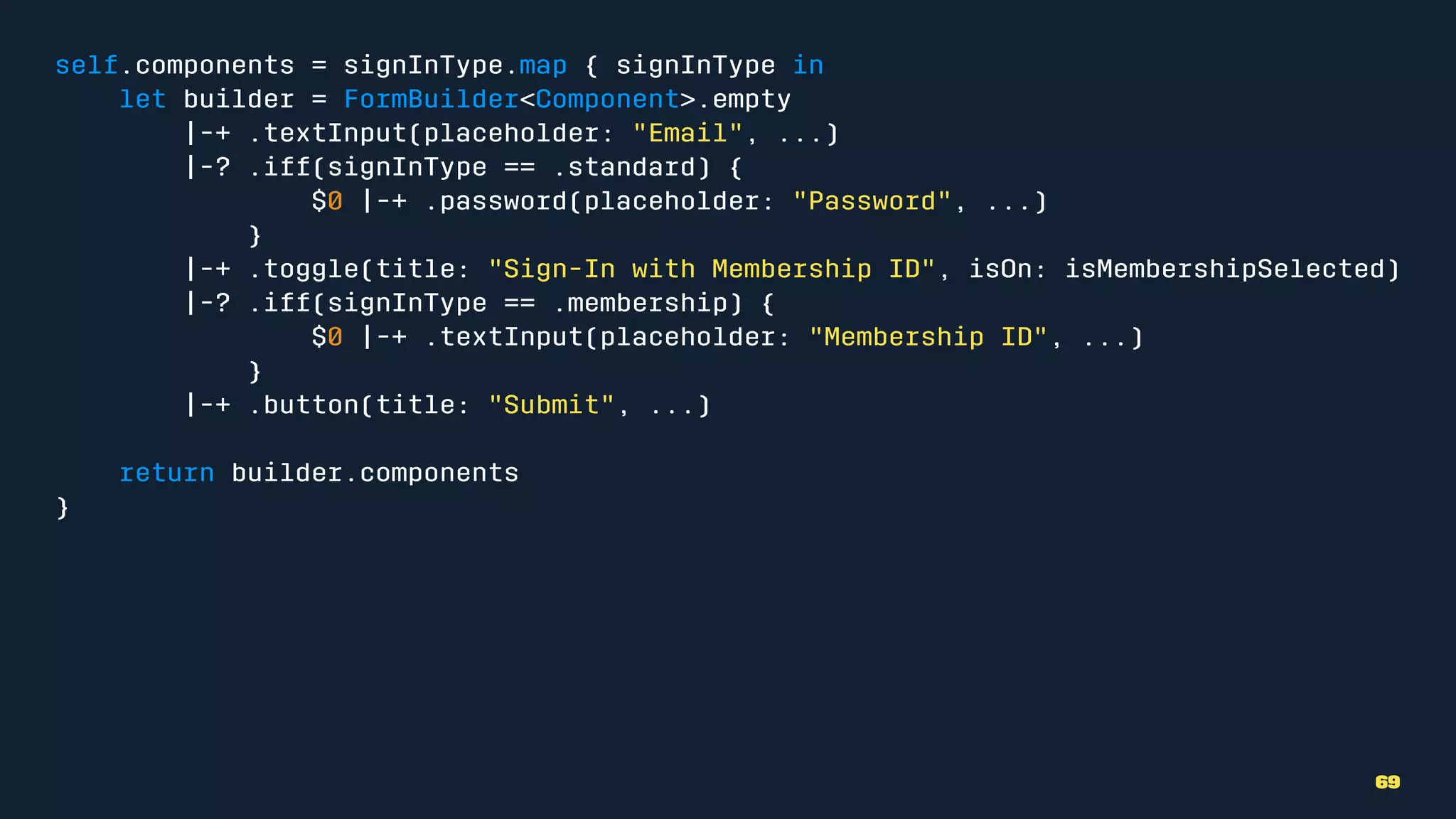 self.components = signInType.map { signInType in
let builder = FormBuilder<Component>.empty
|-+ .textInput(placeholder: "Email", ...)
|-? .iff(signInType == .standard) {
$0 |-+ .password(placeholder: "Password", ...)
}
|-+ .toggle(title: "Sign-In with Membership ID", isOn: isMembershipSelected)
|-? .iff(signInType == .membership) {
$0 |-+ .textInput(placeholder: "Membership ID", ...)
}
|-+ .button(title: "Submit", ...)
return builder.components
}
69
 