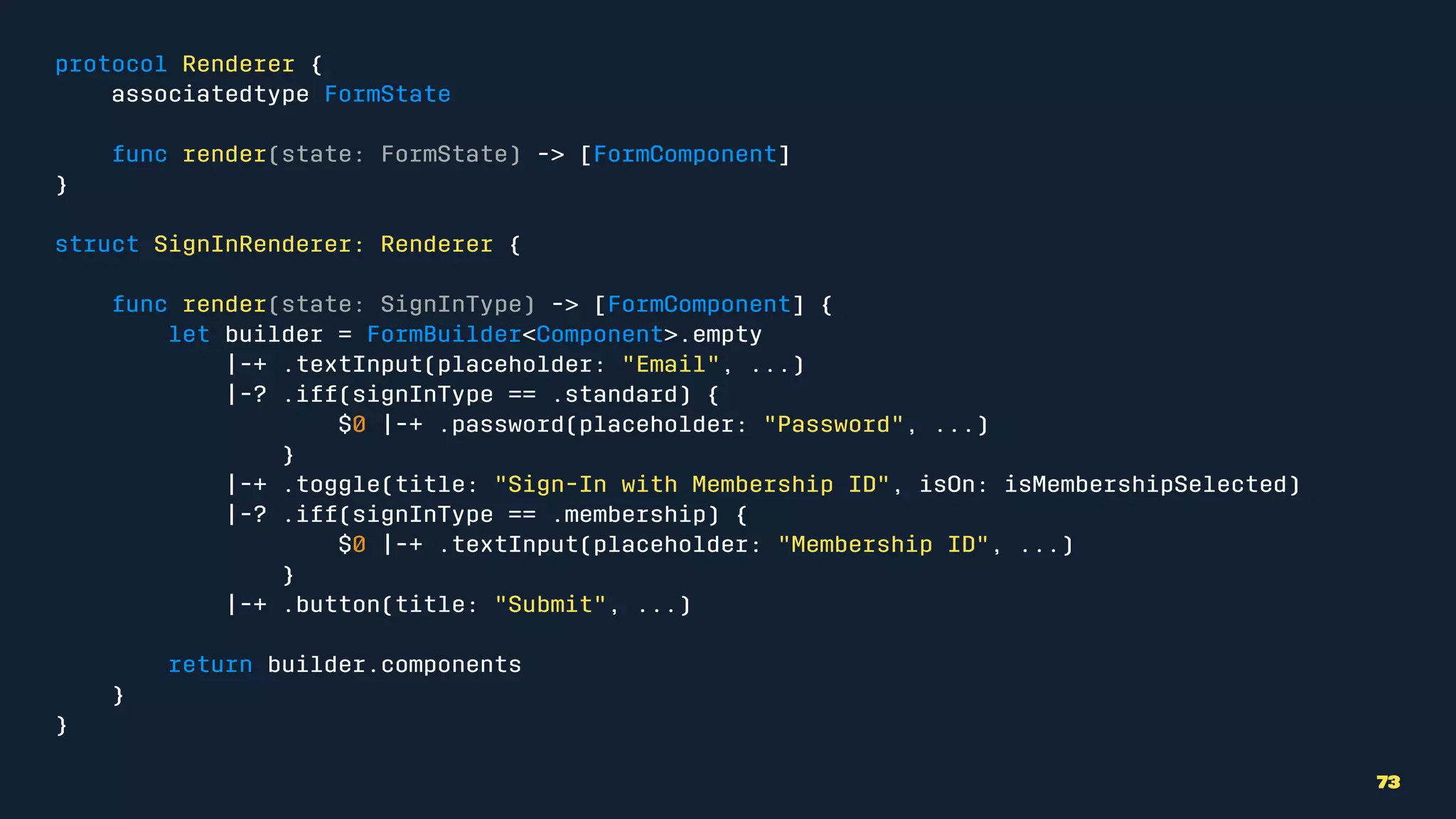 protocol Renderer {
associatedtype FormState
func render(state: FormState) -> [FormComponent]
}
struct SignInRenderer: Renderer {
func render(state: SignInType) -> [FormComponent] {
let builder = FormBuilder<Component>.empty
|-+ .textInput(placeholder: "Email", ...)
|-? .iff(signInType == .standard) {
$0 |-+ .password(placeholder: "Password", ...)
}
|-+ .toggle(title: "Sign-In with Membership ID", isOn: isMembershipSelected)
|-? .iff(signInType == .membership) {
$0 |-+ .textInput(placeholder: "Membership ID", ...)
}
|-+ .button(title: "Submit", ...)
return builder.components
}
}
73
 
