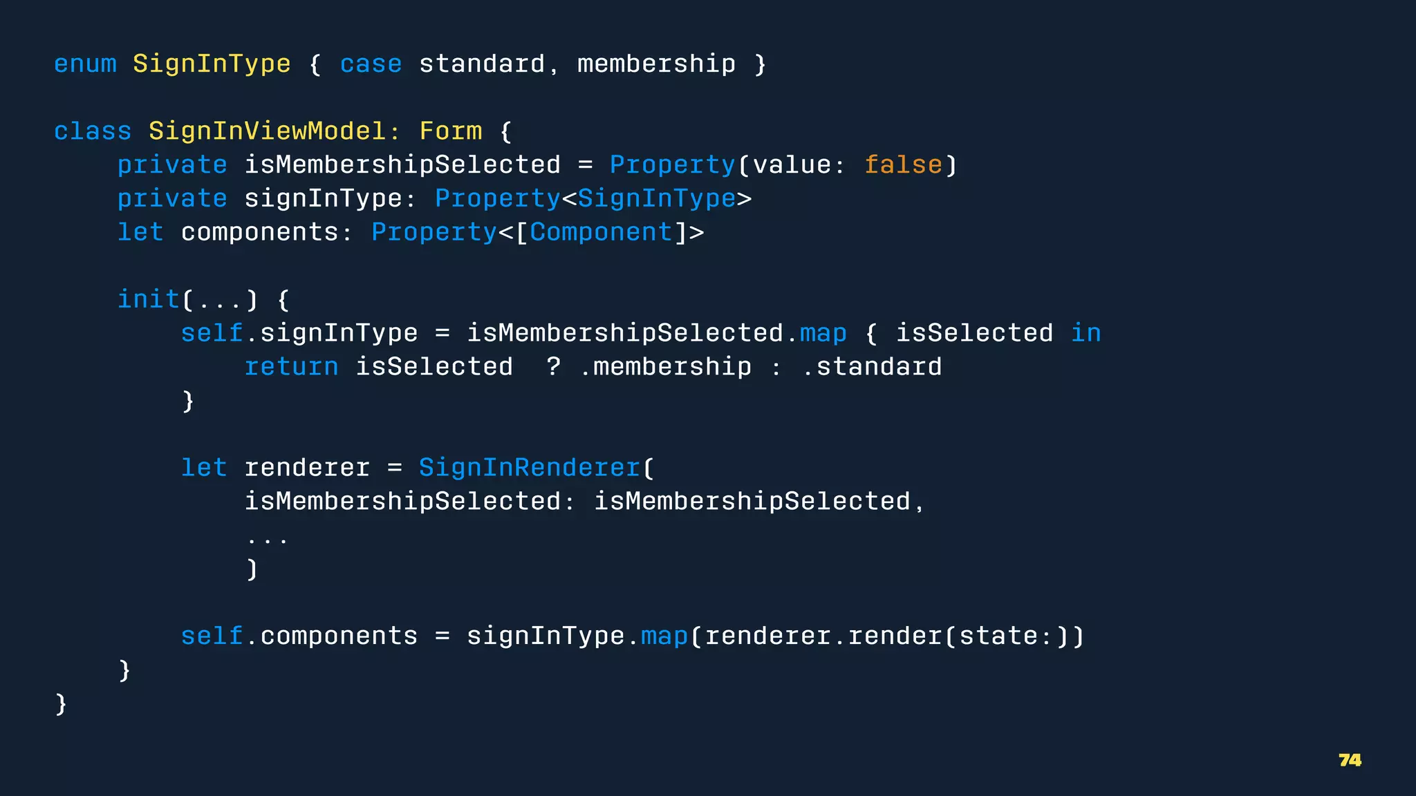 enum SignInType { case standard, membership }
class SignInViewModel: Form {
private isMembershipSelected = Property(value: false)
private signInType: Property<SignInType>
let components: Property<[Component]>
init(...) {
self.signInType = isMembershipSelected.map { isSelected in
return isSelected ? .membership : .standard
}
let renderer = SignInRenderer(
isMembershipSelected: isMembershipSelected,
...
)
self.components = signInType.map(renderer.render(state:))
}
}
74
 