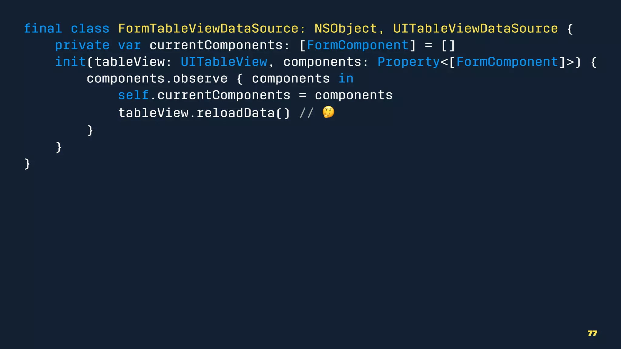 ﬁnal class FormTableViewDataSource: NSObject, UITableViewDataSource {
private var currentComponents: [FormComponent] = []
init(tableView: UITableView, components: Property<[FormComponent]>) {
components.observe { components in
self.currentComponents = components
tableView.reloadData() // !
}
}
}
77
 