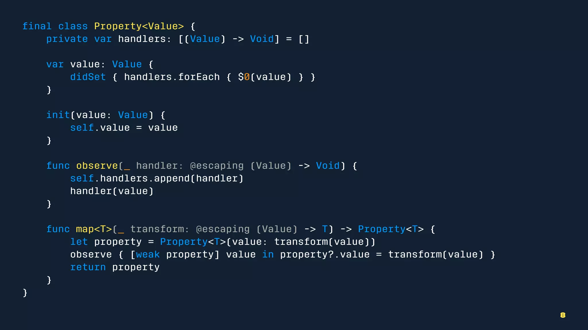 ﬁnal class Property<Value> {
private var handlers: [(Value) -> Void] = []
var value: Value {
didSet { handlers.forEach { $0(value) } }
}
init(value: Value) {
self.value = value
}
func observe(_ handler: @escaping (Value) -> Void) {
self.handlers.append(handler)
handler(value)
}
func map<T>(_ transform: @escaping (Value) -> T) -> Property<T> {
let property = Property<T>(value: transform(value))
observe { [weak property] value in property?.value = transform(value) }
return property
}
}
8
 