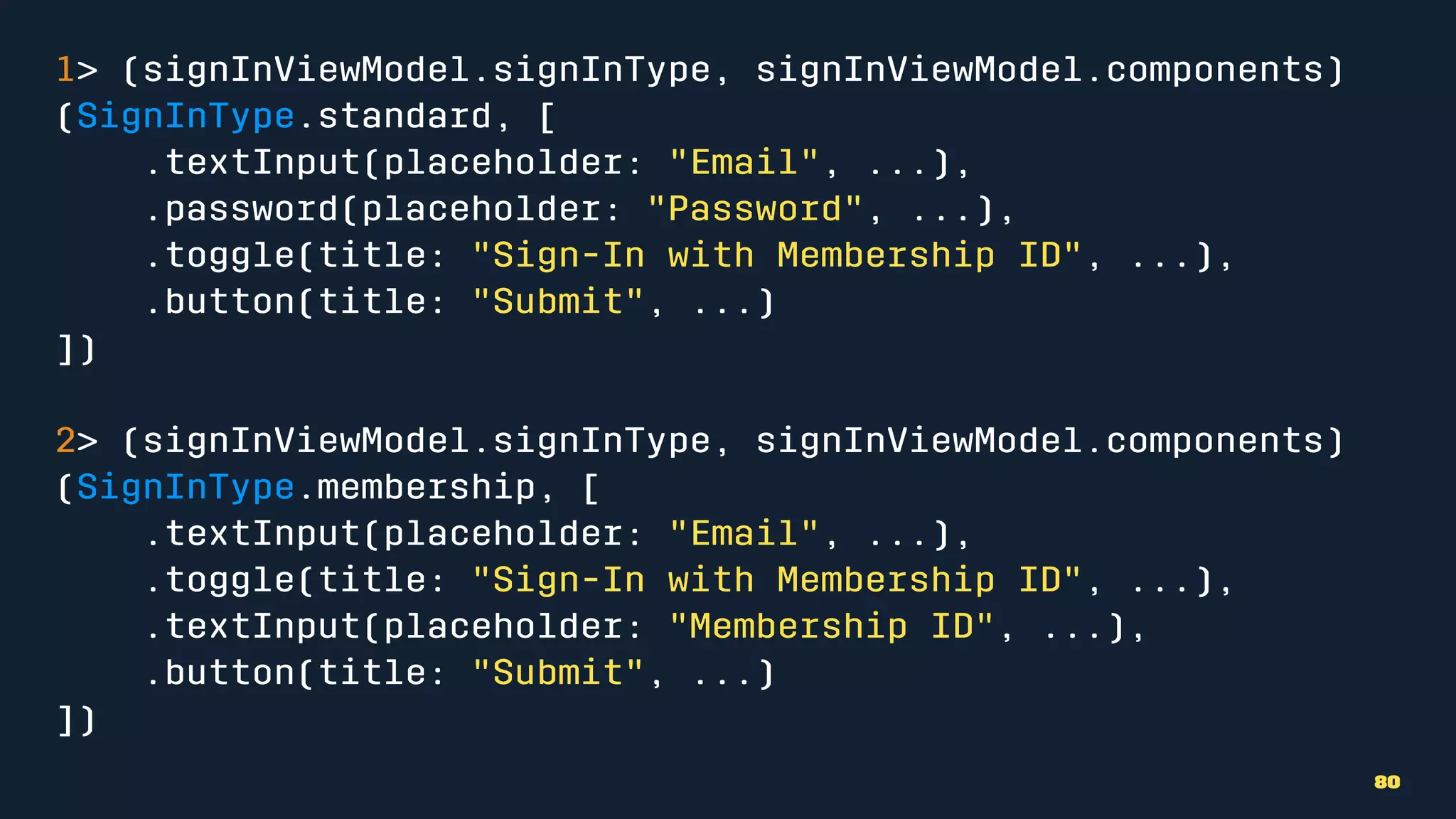 1> (signInViewModel.signInType, signInViewModel.components)
(SignInType.standard, [
.textInput(placeholder: "Email", ...),
.password(placeholder: "Password", ...),
.toggle(title: "Sign-In with Membership ID", ...),
.button(title: "Submit", ...)
])
2> (signInViewModel.signInType, signInViewModel.components)
(SignInType.membership, [
.textInput(placeholder: "Email", ...),
.toggle(title: "Sign-In with Membership ID", ...),
.textInput(placeholder: "Membership ID", ...),
.button(title: "Submit", ...)
])
80
 