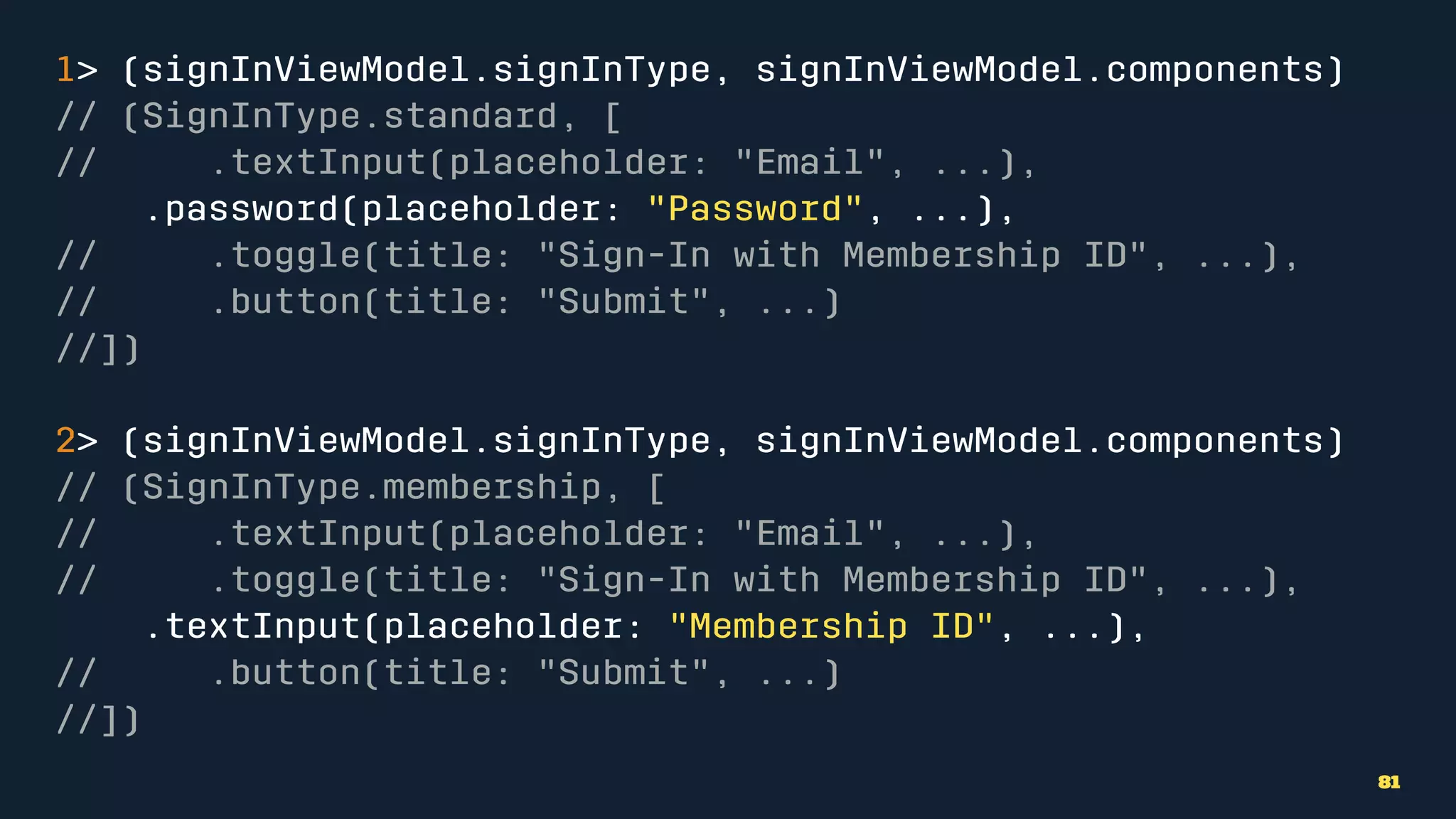 1> (signInViewModel.signInType, signInViewModel.components)
// (SignInType.standard, [
// .textInput(placeholder: "Email", ...),
.password(placeholder: "Password", ...),
// .toggle(title: "Sign-In with Membership ID", ...),
// .button(title: "Submit", ...)
//])
2> (signInViewModel.signInType, signInViewModel.components)
// (SignInType.membership, [
// .textInput(placeholder: "Email", ...),
// .toggle(title: "Sign-In with Membership ID", ...),
.textInput(placeholder: "Membership ID", ...),
// .button(title: "Submit", ...)
//])
81
 