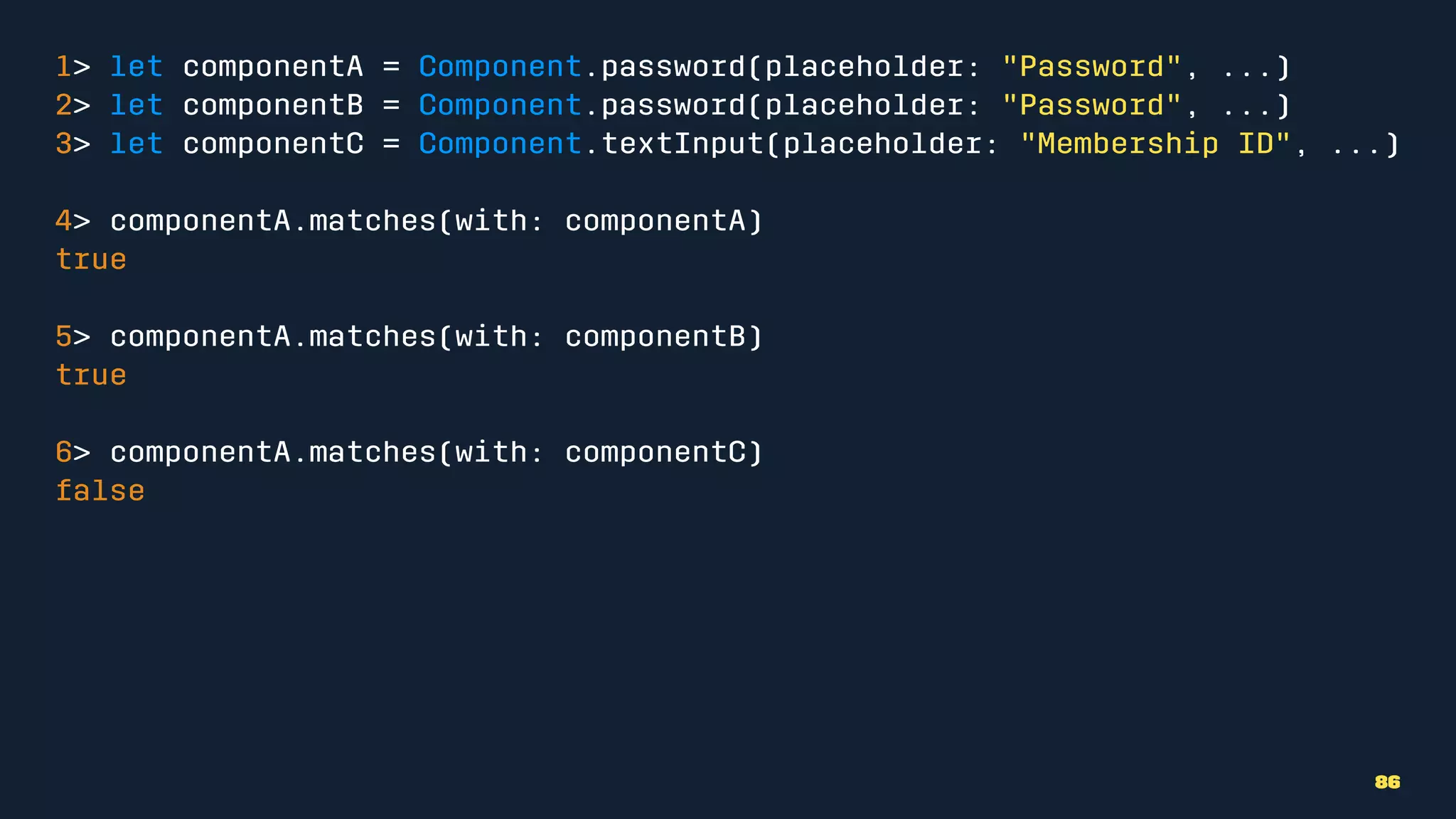 1> let componentA = Component.password(placeholder: "Password", ...)
2> let componentB = Component.password(placeholder: "Password", ...)
3> let componentC = Component.textInput(placeholder: "Membership ID", ...)
4> componentA.matches(with: componentA)
true
5> componentA.matches(with: componentB)
true
6> componentA.matches(with: componentC)
false
86
 