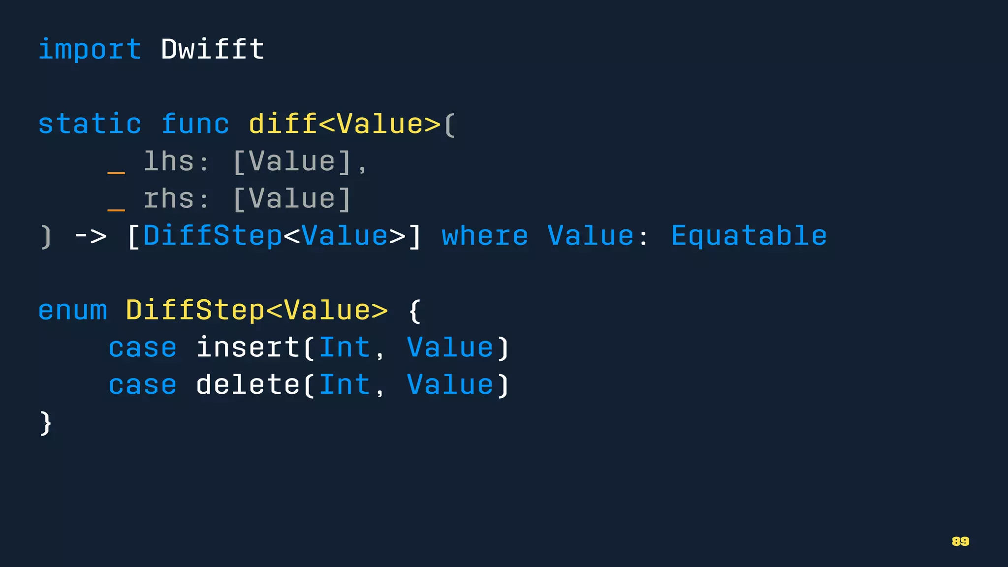 import Dwifft
static func diff<Value>(
_ lhs: [Value],
_ rhs: [Value]
) -> [DiffStep<Value>] where Value: Equatable
enum DiffStep<Value> {
case insert(Int, Value)
case delete(Int, Value)
}
89
 
