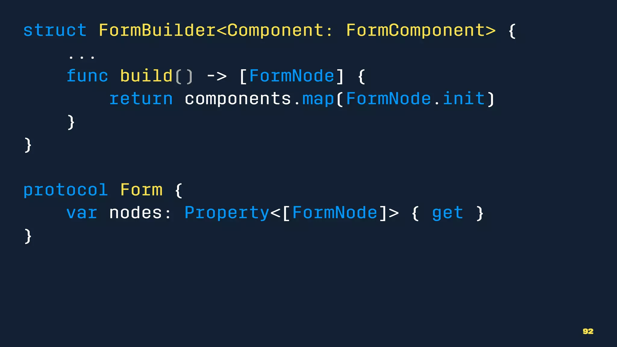 struct FormBuilder<Component: FormComponent> {
...
func build() -> [FormNode] {
return components.map(FormNode.init)
}
}
protocol Form {
var nodes: Property<[FormNode]> { get }
}
92
 