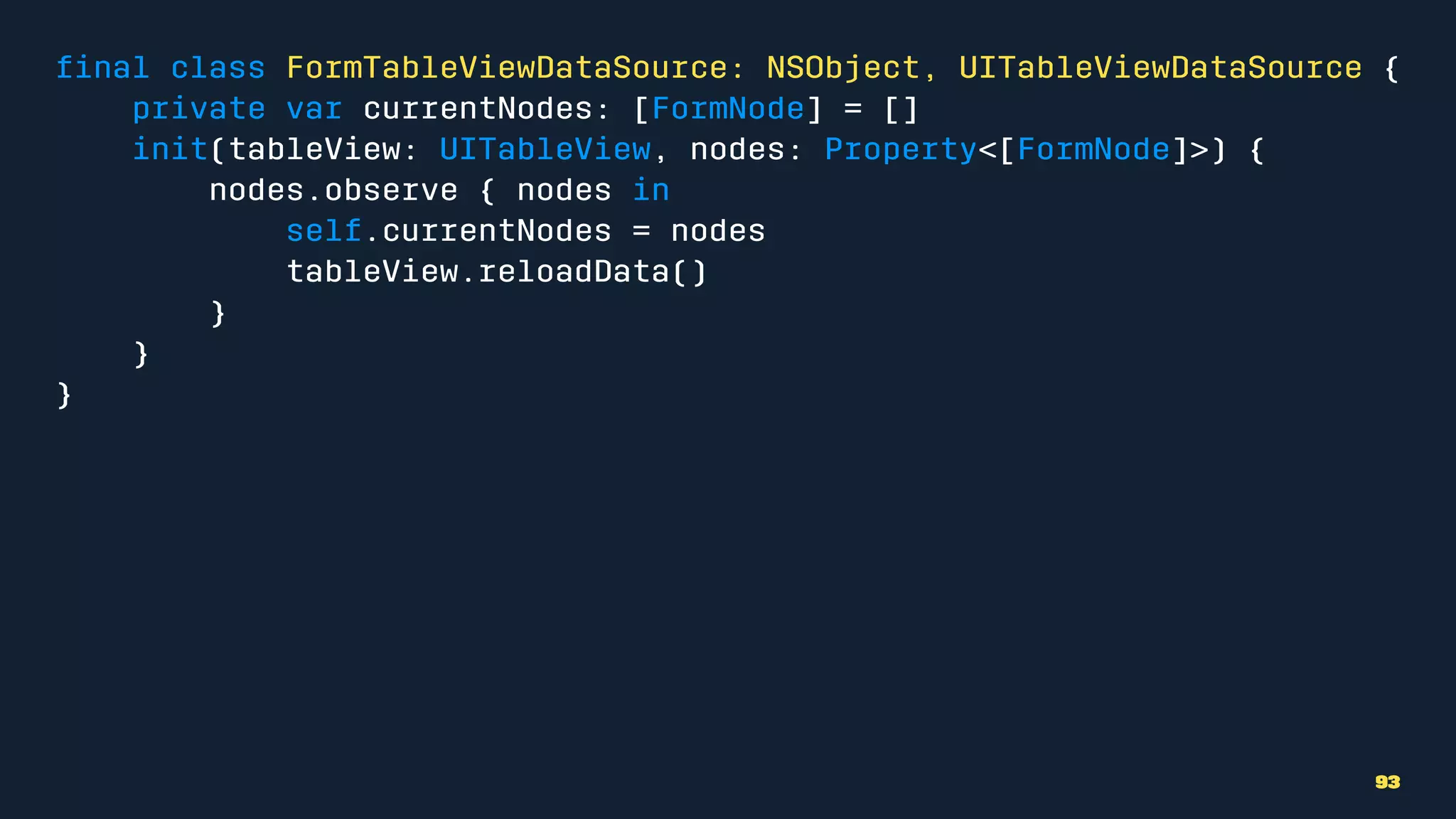 ﬁnal class FormTableViewDataSource: NSObject, UITableViewDataSource {
private var currentNodes: [FormNode] = []
init(tableView: UITableView, nodes: Property<[FormNode]>) {
nodes.observe { nodes in
self.currentNodes = nodes
tableView.reloadData()
}
}
}
93
 