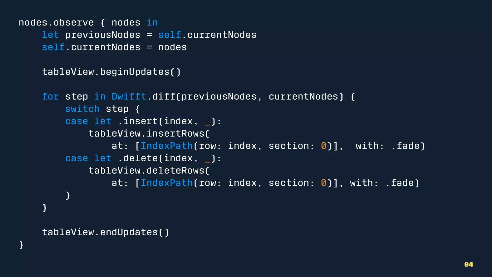 nodes.observe { nodes in
let previousNodes = self.currentNodes
self.currentNodes = nodes
tableView.beginUpdates()
for step in Dwifft.diff(previousNodes, currentNodes) {
switch step {
case let .insert(index, _):
tableView.insertRows(
at: [IndexPath(row: index, section: 0)], with: .fade)
case let .delete(index, _):
tableView.deleteRows(
at: [IndexPath(row: index, section: 0)], with: .fade)
}
}
tableView.endUpdates()
}
94
 