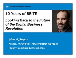 @David_Rogers
Author, The Digital Transformation Playbook
Faculty, Columbia Business School
10 Years of BRITE
Looking Back to the Future
of the Digital Business
Revolution
 