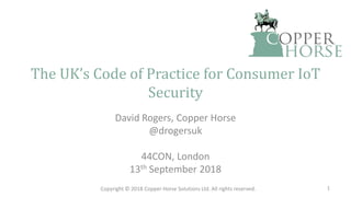 The UK’s Code of Practice for Consumer IoT
Security
David Rogers, Copper Horse
@drogersuk
44CON, London
13th September 2018
Copyright © 2018 Copper Horse Solutions Ltd. All rights reserved. 1
 
