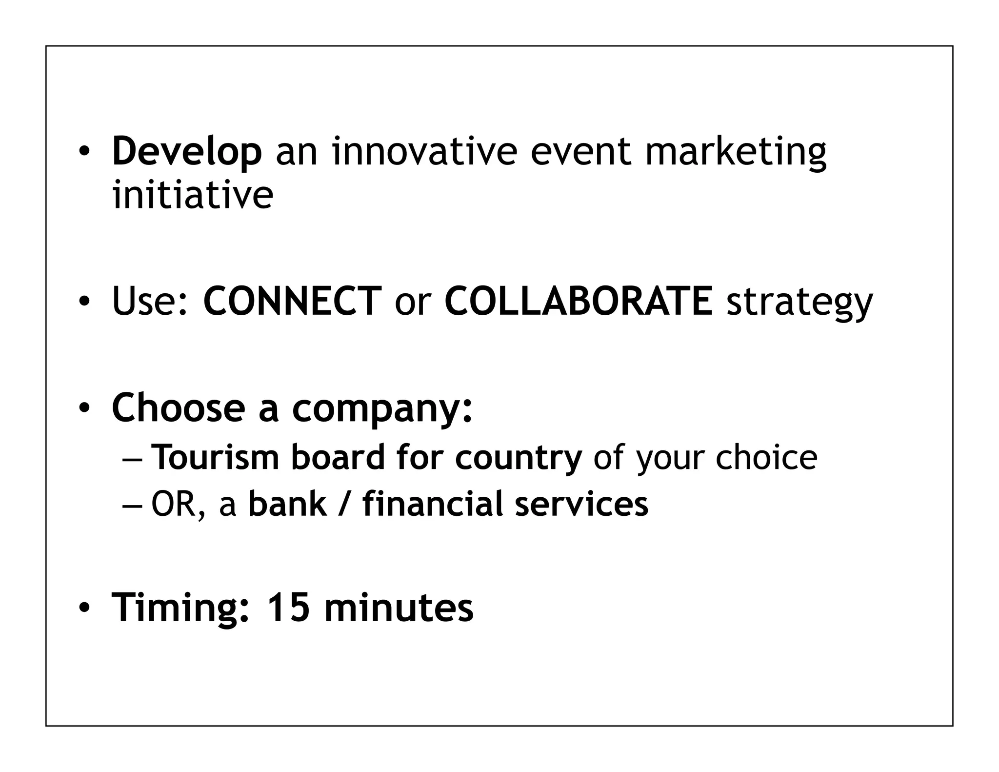 • D
  Develop an i
        l    innovative event marketing
                   ti       t    k ti g
  initiative

• Use: CONNECT or COLLABORATE strategy

• Choose a company:
  – Tourism board for country of your choice
  – OR, a bank / financial services

• Timing: 15 minutes
       g
 