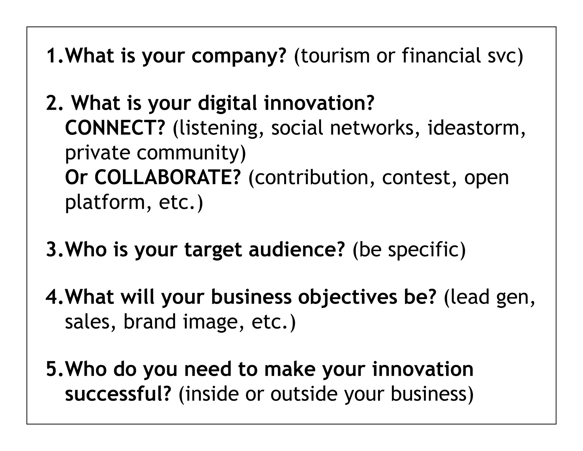 1.What is your company? (tourism or financial svc)

2. What is your digital innovation?
  CONNECT? (listening, social networks, ideastorm,
  private community)
  Or COLLABORATE? (contribution, contest, open
  platform, etc.)
   l tf      t )

3.Who is your target audience? (be specific)

4.What will your business objectives be? (lead gen,
  sales, brand image, etc.)

5.Who
5 Who do you need to make your innovation
  successful? (inside or outside your business)
 