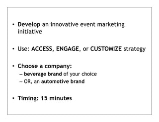 • D
  Develop an i
        l    innovative event marketing
                   ti       t    k ti
  initiative

• Use: ACCESS, ENGAGE, or CUSTOMIZE strategy

• Choose a company:
              p y
  – beverage brand of your choice
  – OR, an automotive brand
      ,


• Timing: 15 minutes
 