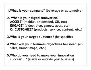 1.What is your company? (beverage or automotive)

2. What is your digital innovation?
  ACCESS? (mobile on demand QR etc)
           (mobile, on-demand, QR,
  ENGAGE? (video, blog, games, apps, etc)
  Or CUSTOMIZE? (products, service, content, etc.)
                  (p        ,       ,      ,     )

3.Who is your target audience? (be specific)

4.What will your business objectives be? (lead gen,
  sales,
  sales brand image etc )
              image, etc.)

5.Who do you need to make your innovation
          y                    y
  successful? (inside or outside your business)
 