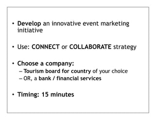 • D
  Develop an i
        l    innovative event marketing
                   ti       t    k ti g
  initiative

• Use: CONNECT or COLLABORATE strategy

• Choose a company:
  – Tourism board for country of your choice
  – OR, a bank / financial services

• Timing: 15 minutes
       g
 