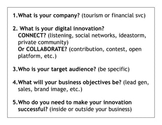 1.What is your company? (tourism or financial svc)

2. What is your digital innovation?
  CONNECT? (listening, social networks, ideastorm,
  private community)
  Or COLLABORATE? (contribution, contest, open
  platform, etc.)
   l tf      t )

3.Who is your target audience? (be specific)

4.What will your business objectives be? (lead gen,
  sales, brand image, etc.)

5.Who
5 Who do you need to make your innovation
  successful? (inside or outside your business)
 