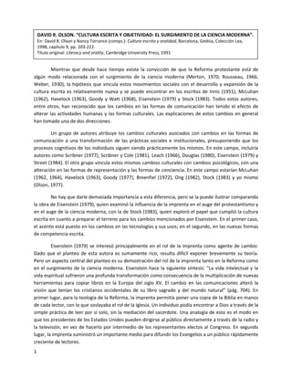 DAVID R. OLSON. “CULTURA ESCRITA Y OBJETIVIDAD: EL SURGIMIENTO DE LA CIENCIA MODERNA”.
    En: David R. Olson y Nancy Torrance (comps.): Cultura escrita y oralidad, Barcelona, Gedisa, Colección Lea,
    1998, capítulo 9, pp. 203-222.
    Título original: Literacy and orality, Cambridge University Press, 1991


         Mientras que desde hace tiempo existe la convicción de que la Reforma protestante está de
algún modo relacionada con el surgimiento de la ciencia moderna (Merton, 1970; Rousseau, 1966;
Weber, 1930), la hipótesis que vincula estos movimientos sociales con el desarrollo y expansión de la
cultura escrita es relativamente nueva y se puede encontrar en los escritos de Innis (1951), McLuhan
(1962), Havelock (1963), Goody y Watt (1968), Eisenstein (1979) y Stock (1983). Todos estos autores,
entre otros, han reconocido que los cambios en las formas de comunicación han tenido el efecto de
alterar las actividades humanas y las formas culturales. Las explicaciones de estos cambios en general
han tomado una de dos direcciones.

        Un grupo de autores atribuye los cambios culturales asociados con cambios en las formas de
comunicación a una transformación de las prácticas sociales e institucionales, presuponiendo que los
procesos cognitivos de los individuos siguen siendo prácticamente los mismos. En este campo, incluiría
autores como Scribner (1977), Scribner y Cole (1981), Leach (1966), Douglas (1980), Eisenstein (1979) y
Street (1984). El otro grupo vincula estos mismos cambios culturales con cambios psicológicos, con una
alteración en las formas de representación y las formas de conciencia. En este campo estarían McLuhan
(1962, 1964), Havelock (1963), Goody (1977), Breenfiel (1972), Ong (1982), Stock (1983) y yo mismo
(Olson, 1977).

        No hay que darle demasiada importancia a esta diferencia, pero se la puede ilustrar comparando
la obra de Eisenstein (1979), quien examinó la influencia de la imprenta en el auge del protestantismo y
en el auge de la ciencia moderna, con la de Stock (1983), quien exploró el papel que cumplió la cultura
escrita en cuanto a preparar el terreno para los cambios mencionados por Eisenstein. En el primer caso,
el acento está puesto en los cambios en las tecnologías y sus usos; en el segundo, en las nuevas formas
de competencia escrita.

         Eisenstein (1979) se interesó principalmente en el rol de la imprenta como agente de cambio.
Dado que el planteo de esta autora es sumamente rico, resulta difícil exponer brevemente su teoría.
Pero un aspecto central del planteo es su demostración del rol de la imprenta tanto en la Reforma como
en el surgimiento de la ciencia moderna. Eisenstein hace la siguiente síntesis: “La vida intelectual y la
vida espiritual sufrieron una profunda transformación como consecuencia de la multiplicación de nuevas
herramientas para copiar libros en la Europa del siglo XV. El cambio en las comunicaciones alteró la
visión que tenían los cristianos occidentales de su libro sagrado y del mundo natural” (pág. 704). En
primer lugar, para la teología de la Reforma, la imprenta permitía poner una copia de la Biblia en manos
de cada lector, con lo que soslayaba el rol de la Iglesia. Un individuo podía encontrar a Dios a través de la
simple práctica de leer por sí solo, sin la mediación del sacerdote. Una analogía de esto es el modo en
que los presidentes de los Estados Unidos pueden dirigirse al público directamente a través de la radio y
la televisión, en vez de hacerlo por intermedio de los representantes electos al Congreso. En segundo
lugar, la imprenta suministró un importante medio para difundir los Evangelios a un público rápidamente
creciente de lectores.
1
 