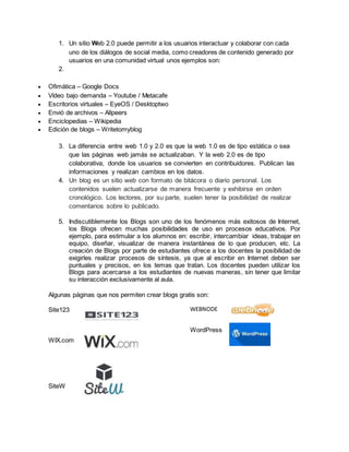 1. Un sitio Web 2.0 puede permitir a los usuarios interactuar y colaborar con cada
uno de los diálogos de social media, como creadores de contenido generado por
usuarios en una comunidad virtual unos ejemplos son:
2.
 Ofimática – Google Docs
 Vídeo bajo demanda – Youtube / Metacafe
 Escritorios virtuales – EyeOS / Desktoptwo
 Envió de archivos – Allpeers
 Enciclopedias – Wikipedia
 Edición de blogs – Writetomyblog
3. La diferencia entre web 1.0 y 2.0 es que la web 1.0 es de tipo estática o sea
que las páginas web jamás se actualizaban. Y la web 2.0 es de tipo
colaborativa, donde los usuarios se convierten en contribuidores. Publican las
informaciones y realizan cambios en los datos.
4. Un blog es un sitio web con formato de bitácora o diario personal. Los
contenidos suelen actualizarse de manera frecuente y exhibirse en orden
cronológico. Los lectores, por su parte, suelen tener la posibilidad de realizar
comentarios sobre lo publicado.
5. Indiscutiblemente los Blogs son uno de los fenómenos más exitosos de Internet,
los Blogs ofrecen muchas posibilidades de uso en procesos educativos. Por
ejemplo, para estimular a los alumnos en: escribir, intercambiar ideas, trabajar en
equipo, diseñar, visualizar de manera instantánea de lo que producen, etc. La
creación de Blogs por parte de estudiantes ofrece a los docentes la posibilidad de
exigirles realizar procesos de síntesis, ya que al escribir en Internet deben ser
puntuales y precisos, en los temas que tratan. Los docentes pueden utilizar los
Blogs para acercarse a los estudiantes de nuevas maneras, sin tener que limitar
su interacción exclusivamente al aula.
Algunas páginas que nos permiten crear blogs gratis son:
Site123
WIX.com
SiteW
WEBNODE
WordPress
 