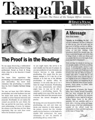 The Voice of the Tampa OJ/lce
Nov/Dee 2002 . ill ERNST& YOUNG
The Proof is in the Reading
No one enjoys discovering a mathematical
error in a draft less than an Ernst & Young
professional. Except an Ernst & Young
client, when he or she discovers it bound
and in bold.
You know from experience that
proofreading is an essential part of creating
your deliverables. You know from
orientation that proofreading is available
from the firm's Creative Services Group
(CSG).
You may not know that CSG's full-time
proofreaders, one in the Southeast Area and
two dozen more across the country, are
available to review financial statements and
proposals. Proofreaders do not replace the
counsel you provide for your clients, but
they can prevent the most basic, and thus
most embarrassing, of errors, for instance
the column or row that does not foot. More
importantly, they can catch these errors
before the document is printed.
As you might expect, this service is its
most valuable near the end of a project. As
you near production of your document, ask
Creative Services to help schedule
proofreading. Give ample time for your
project manager to fit it into his or her
schedule or to find one of the full-time
proofreaders in another office for
assistance-it can easily take up to 2 or 3
hours for longer documents. Proofreading
is not done automatically, and without
ample time, we may not be able to
complete a proofreading request. We
ensure quality every step of the way, but it
is often the final proof that uncovers errors
everyone has missed throughout the
process.
By turning over your document to CSG for
proofreading, you and your team can
devote your expertise to other aspects of
the project, assured that this valuable
quality service function is in the hands of a
reliable ESS professional. For more
information on how the benefits of
proofreading add up, contact CSG.
 