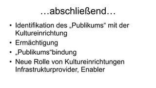 … abschließend… Identifikation des „Publikums“ mit der Kultureinrichtung Ermächtigung „ Publikums“bindung Neue Rolle von Kultureinrichtungen Infrastrukturprovider, Enabler 