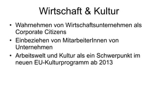 Wirtschaft & Kultur Wahrnehmen von Wirtschaftsunternehmen als Corporate Citizens Einbeziehen von MitarbeiterInnen von Unternehmen Arbeitswelt und Kultur als ein Schwerpunkt im neuen EU-Kulturprogramm ab 2013 