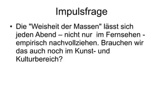 Impulsfrage Die "Weisheit der Massen" lässt sich jeden Abend – nicht nur  im Fernsehen - empirisch nachvollziehen. Brauchen wir das auch noch im Kunst- und Kulturbereich? 