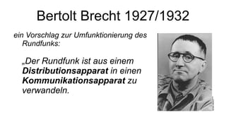 Bertolt Brecht 1927/1932 ein Vorschlag zur Umfunktionierung des Rundfunks:  „Der Rundfunk ist aus einem  Distributionsapparat  in einen  Kommunikationsapparat  zu verwandeln.  