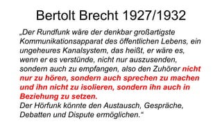 Bertolt Brecht 1927/1932 „ Der Rundfunk wäre der denkbar großartigste Kommunikationsapparat des öffentlichen Lebens, ein ungeheures Kanalsystem, das heißt, er wäre es, wenn er es verstünde, nicht nur auszusenden, sondern auch zu empfangen, also den Zuhörer  nicht nur zu hören, sondern auch sprechen zu machen und ihn nicht zu isolieren, sondern ihn auch in Beziehung zu setzen. Der Hörfunk könnte den Austausch, Gespräche, Debatten und Dispute ermöglichen.“ 