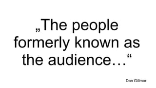 „ The people formerly known as the audience…“ Dan Gillmor 