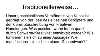 Traditionellerweise… Unser geschichtliches Verständnis von Kunst ist geprägt von der Idee des einzelnen Schöpfers und der klaren Zuschreibung von kreativen Handlungen. Was passiert, wenn Ideen quasi durch Schwarm-Kreativität entwickelt werden? Wie formieren sie sich zu einer Aussage? Wie manifestieren sie sich zu einem Gesamtwerk?“  
