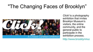   "The Changing Faces of Brooklyn” Click!  is a photography exhibition that invites Brooklyn Museum’s visitors, the online community, and the general public to participate in the exhibition process.  http://www.brooklynmuseum.org/exhibitions/click/ 