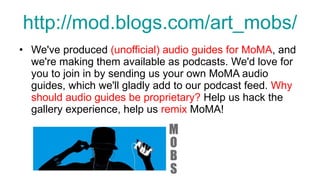 http://mod.blogs.com/art_mobs/ We've produced  (unofficial) audio guides for MoMA , and we're making them available as podcasts. We'd love for you to join in by sending us your own MoMA audio guides, which we'll gladly add to our podcast feed.  Why should audio guides be proprietary?  Help us hack the gallery experience, help us  remix  MoMA! 