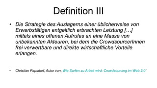 Definition III Die Strategie des Auslagerns einer üblicherweise von Erwerbstätigen entgeltlich erbrachten Leistung […] mittels eines offenen Aufrufes an eine Masse von unbekannten Akteuren, bei dem die CrowdsourcerInnen frei verwertbare und direkte wirtschaftliche Vorteile erlangen. Christian Papsdorf, Autor von ‚ Wie Surfen zu Arbeit wird: Crowdsourcing im Web 2.0 ’ 