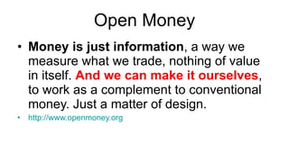 Open Money Money is just information , a way we measure what we trade, nothing of value in itself.  And we can make it ourselves , to work as a complement to conventional money. Just a matter of design. http://www.openmoney.org 