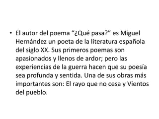 El autor del poema “¿Qué pasa?” es Miguel Hernández un poeta de la literatura española del siglo XX. Sus primeros poemas son apasionados y llenos de ardor; pero las experiencias de la guerra hacen que su poesía sea profunda y sentida. Una de sus obras más importantes son: El rayo que no cesa y Vientos del pueblo.