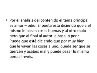 Por el análisis del contenido el tema principal es amor – odio. El poeta está diciendo que a el mismo le pasan cosas buenas y al otro malo pero que al final al autor le pasa lo peor. Puede que esté diciendo que por muy bien que le vayan las cosas a uno, puede ser que se tuercen y acabes mal y puede pasar lo mismo pero al revés. 