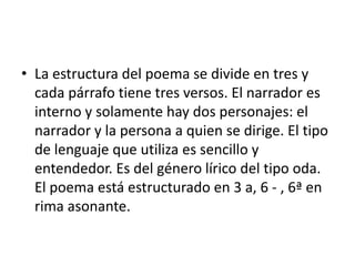 La estructura del poema se divide en tres y cada párrafo tiene tres versos. El narrador es interno y solamente hay dos personajes: el narrador y la persona a quien se dirige. El tipo de lenguaje que utiliza es sencillo y entendedor. Es del género lírico del tipo oda. El poema está estructurado en 3 a, 6 - , 6ª en rima asonante.