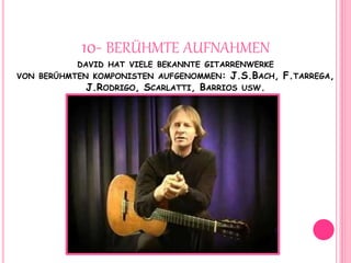 10- BERÜHMTE AUFNAHMEN
DAVID HAT VIELE BEKANNTE GITARRENWERKE
VON BERÜHMTEN KOMPONISTEN AUFGENOMMEN: J.S.BACH, F.TARREGA,
J.RODRIGO, SCARLATTI, BARRIOS USW.
 