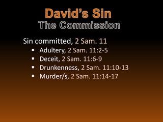 Sin committed, 2 Sam. 11
     Adultery, 2 Sam. 11:2-5
     Deceit, 2 Sam. 11:6-9
     Drunkenness, 2 Sam. 11:10-13
     Murder/s, 2 Sam. 11:14-17
 