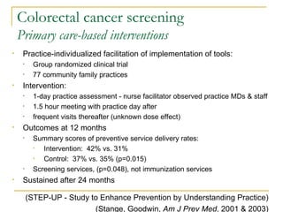 Colorectal cancer screening Primary care-based interventions Practice-individualized facilitation of implementation of tools: Group randomized clinical trial 77 community family practices Intervention: 1-day practice assessment - nurse facilitator observed practice MDs & staff 1.5 hour meeting with practice day after frequent visits thereafter (unknown dose effect) Outcomes at 12 months Summary scores of preventive service delivery rates: Intervention:  42% vs. 31% Control:  37% vs. 35% (p=0.015) Screening services, (p=0.048), not immunization services Sustained after 24 months (STEP-UP - Study to Enhance Prevention by Understanding Practice) (Stange, Goodwin,  Am J Prev Med , 2001 & 2003) 