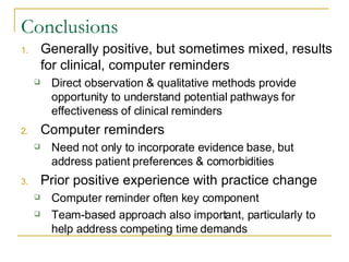 Conclusions Generally positive, but sometimes mixed, results for clinical, computer reminders Direct observation & qualitative methods provide opportunity to understand potential pathways for effectiveness of clinical reminders Computer reminders Need not only to incorporate evidence base, but address patient preferences & comorbidities Prior positive experience with practice change Computer reminder often key component Team-based approach also important, particularly to help address competing time demands 
