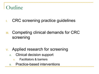Outline CRC screening practice guidelines Competing clinical demands for CRC screening Applied research for screening Clinical decision support Facilitators & barriers Practice-based interventions 