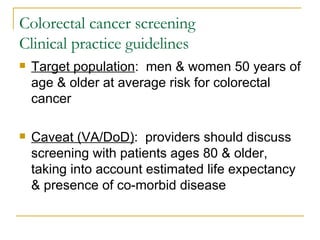 Colorectal cancer screening Clinical practice guidelines Target population :  men & women 50 years of age & older at average risk for colorectal cancer Caveat (VA/DoD) :  providers should discuss screening with patients ages 80 & older, taking into account estimated life expectancy & presence of co-morbid disease 