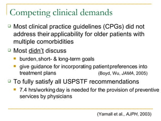 Competing clinical demands Most clinical practice guidelines (CPGs) did not address their   applicability for older patients with   multiple comorbidities Most  didn’t  discuss burden,   short- & long-term goals give guidance for incorporating patient   preferences into treatment plans (Boyd, Wu,  JAMA , 2005) To fully satisfy all USPSTF recommendations 7.4 hrs/working   day is needed for the provision of preventive services by physicians (Yarnall et al.,  AJPH , 2003) 