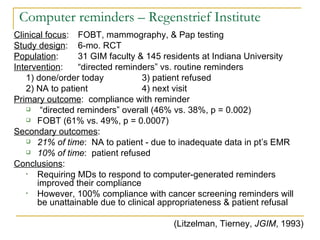 Computer reminders – Regenstrief Institute Clinical focus : FOBT, mammography, & Pap testing Study design : 6-mo. RCT Population : 31 GIM faculty & 145 residents at Indiana University Intervention : “directed reminders” vs. routine reminders 1) done/order today 3) patient refused 2) NA to patient 4) next visit Primary outcome :  compliance with reminder “ directed reminders” overall (46% vs. 38%, p = 0.002) FOBT (61% vs. 49%, p = 0.0007) Secondary outcomes : 21% of time :  NA to patient - due to inadequate data in pt’s EMR 10% of time :  patient refused Conclusions : Requiring MDs to respond to computer-generated reminders improved their compliance However, 100% compliance with cancer screening reminders will be unattainable due to clinical appropriateness & patient refusal (Litzelman, Tierney,  JGIM , 1993) 