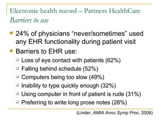 Electronic health record – Partners HealthCare Barriers to use 24% of physicians “never/sometimes” used any EHR functionality during patient visit Barriers to EHR use: Loss of eye contact with patients (62%) Falling behind schedule (52%) Computers being too slow (49%) Inability to type quickly enough (32%) Using computer in front of patient is rude (31%) Preferring to write long prose notes (28%) (Linder,  AMIA Annu Symp Proc , 2006) 