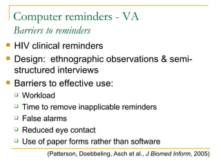 Computer reminders - VA Barriers to reminders HIV clinical reminders Design:  ethnographic observations & semi-structured interviews Barriers to effective use: Workload Time to remove inapplicable reminders False alarms Reduced eye contact Use of paper forms rather than software (Patterson, Doebbeling, Asch et al.,  J Biomed Inform , 2005) 