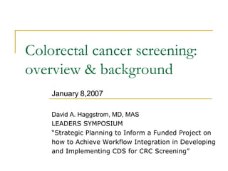 Colorectal cancer screening: overview & background January 8,2007 David A. Haggstrom, MD, MAS LEADERS SYMPOSIUM “ Strategic Planning to Inform a Funded Project on how to Achieve Workflow Integration in Developing  and Implementing CDS for CRC Screening” 